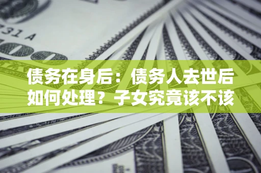 济南债务在身后：债务人去世后如何处理？子女究竟该不该还钱？