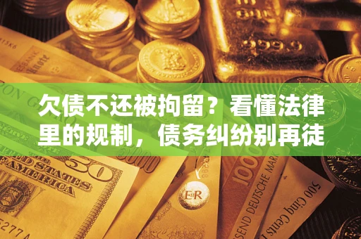 济南欠债不还被拘留？看懂法律里的规制，债务纠纷别再徒劳奔波