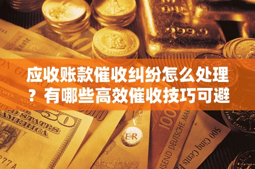 济南应收账款催收纠纷怎么处理？有哪些高效催收技巧可避免坏账？